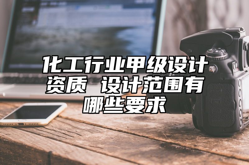 化工行业甲级设计资质 设计范围有哪些要求