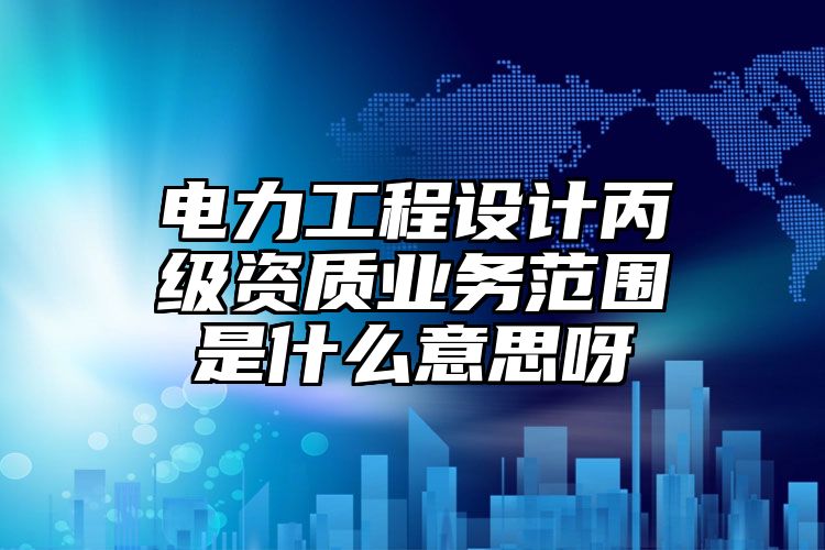 电力工程设计丙级资质业务范围是什么意思呀