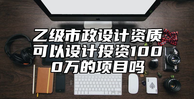 乙级市政设计资质可以设计投资1000万的项目吗