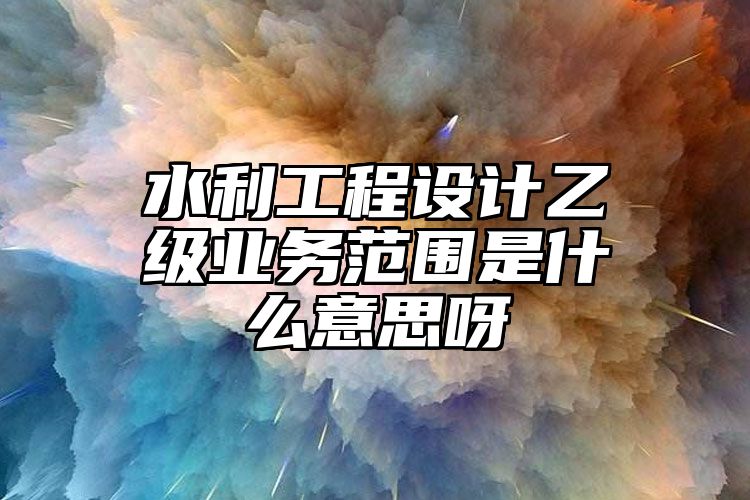 水利工程设计乙级业务范围是什么意思呀