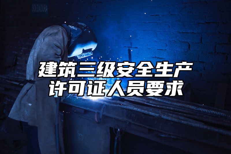 建筑三级安全生产许可证人员要求