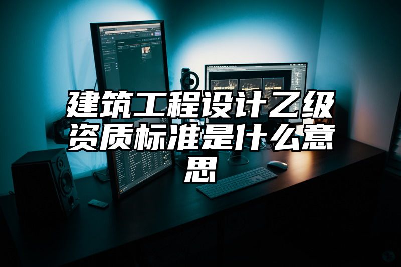 建筑工程设计乙级资质标准是什么意思