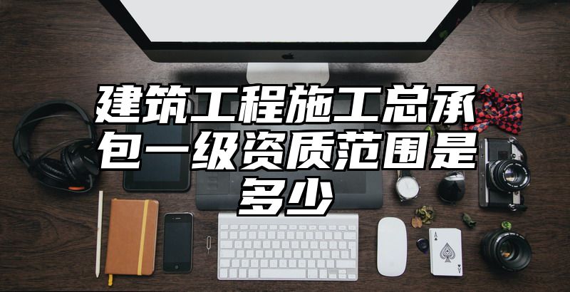 建筑工程施工总承包一级资质范围是多少