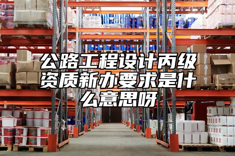 公路工程设计丙级资质新办要求是什么意思呀