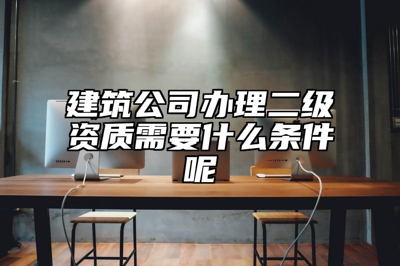 建筑公司办理二级资质需要什么条件呢