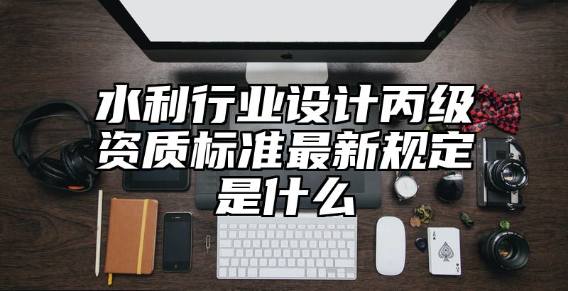 水利行业设计丙级资质标准最新规定是什么