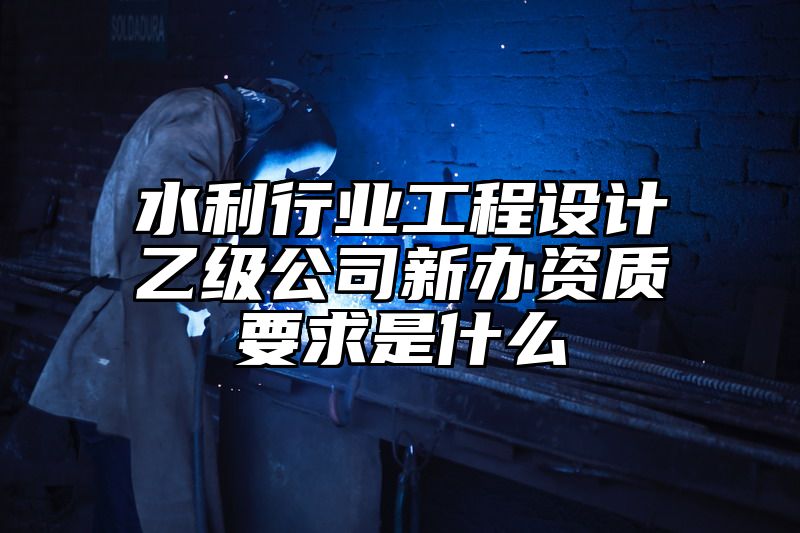 水利行业工程设计乙级公司新办资质要求是什么