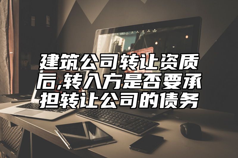 建筑公司转让资质后,转入方是否要承担转让公司的债务