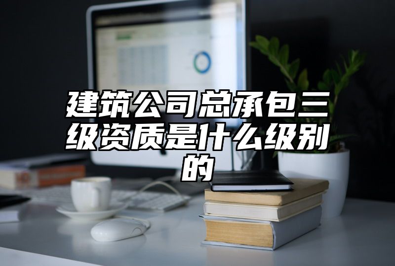 建筑公司总承包三级资质是什么级别的