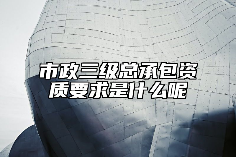 市政三级总承包资质要求是什么呢