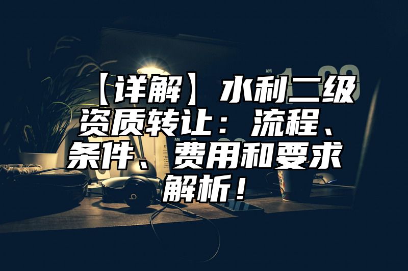 【详解】水利二级资质转让：流程、条件、费用和要求解析！