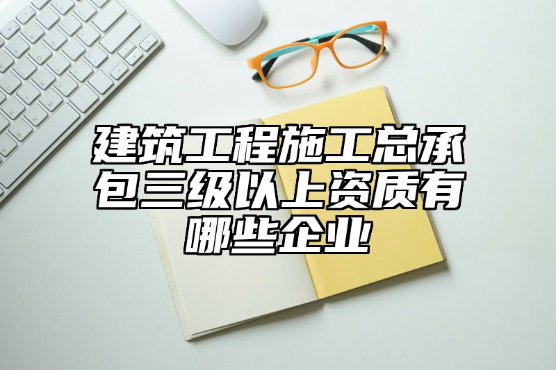 建筑工程施工总承包三级以上资质有哪些企业