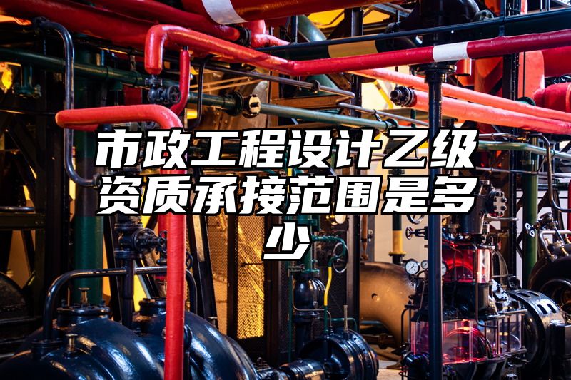 市政工程设计乙级资质承接范围是多少