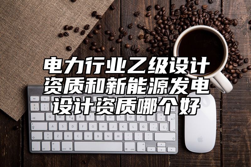 电力行业乙级设计资质和新能源发电设计资质哪个好