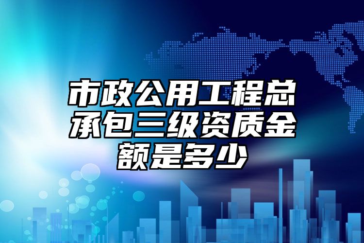 市政公用工程总承包三级资质金额是多少