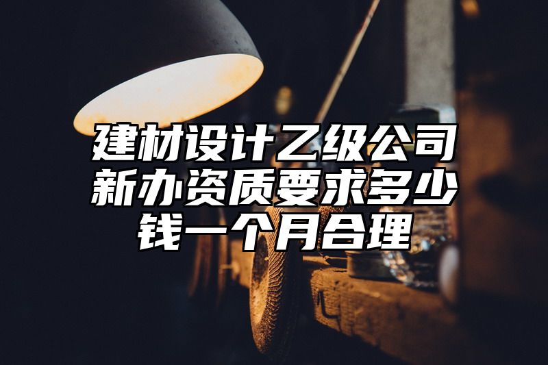 建材设计乙级公司新办资质要求多少钱一个月合理