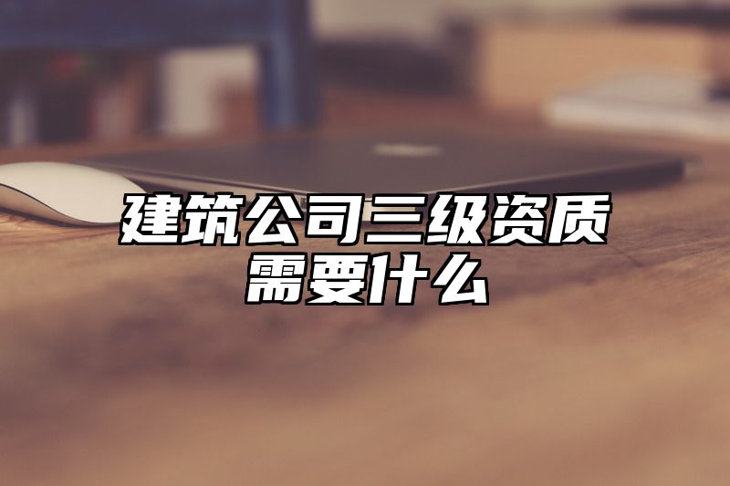 建筑公司三级资质需要什么