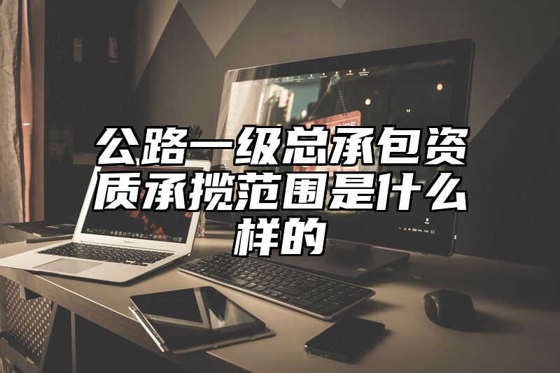 公路一级总承包资质承揽范围是什么样的