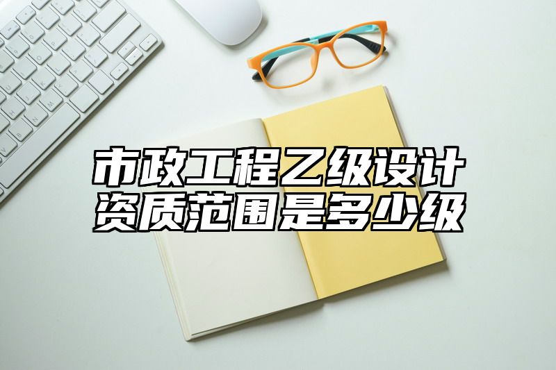 市政工程乙级设计资质范围是多少级