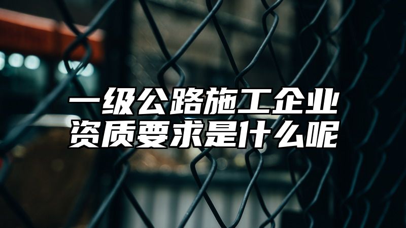 一级公路施工企业资质要求是什么呢