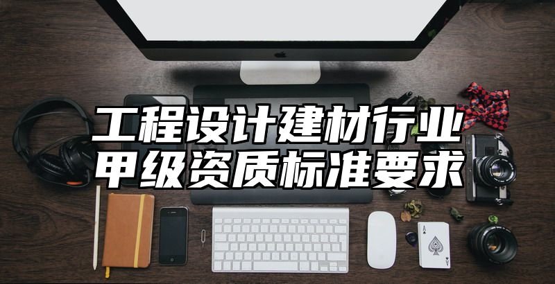 工程设计建材行业甲级资质标准要求