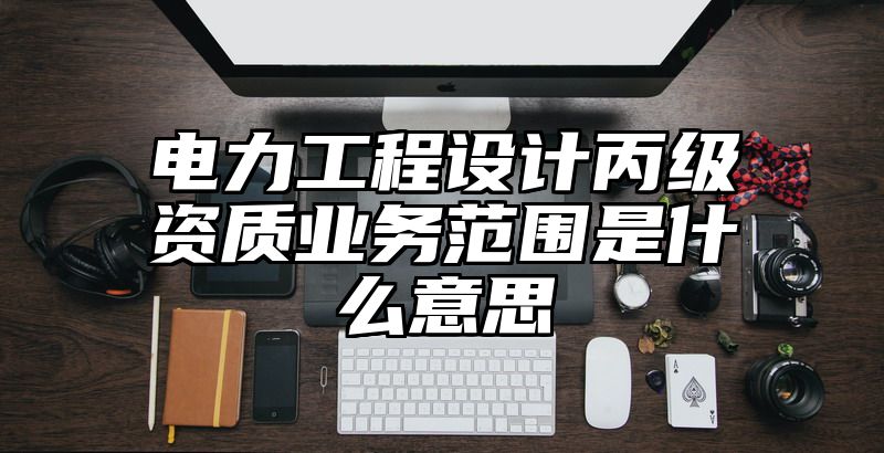 电力工程设计丙级资质业务范围是什么意思