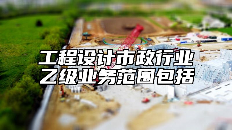 工程设计市政行业乙级业务范围包括