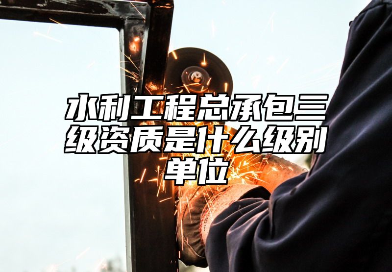 水利工程总承包三级资质是什么级别单位