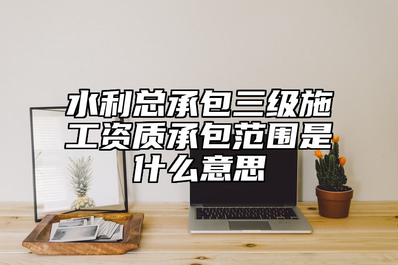 水利总承包三级施工资质承包范围是什么意思