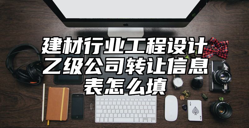 建材行业工程设计乙级公司转让信息表怎么填