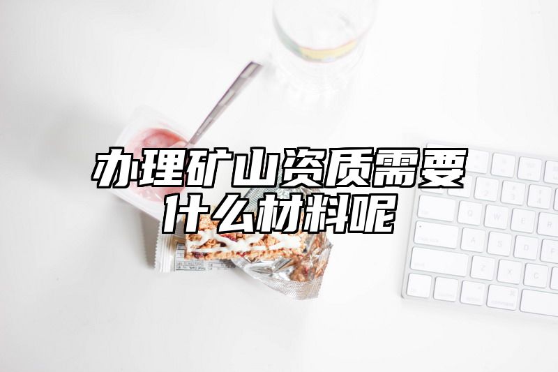 办理矿山资质需要什么材料呢