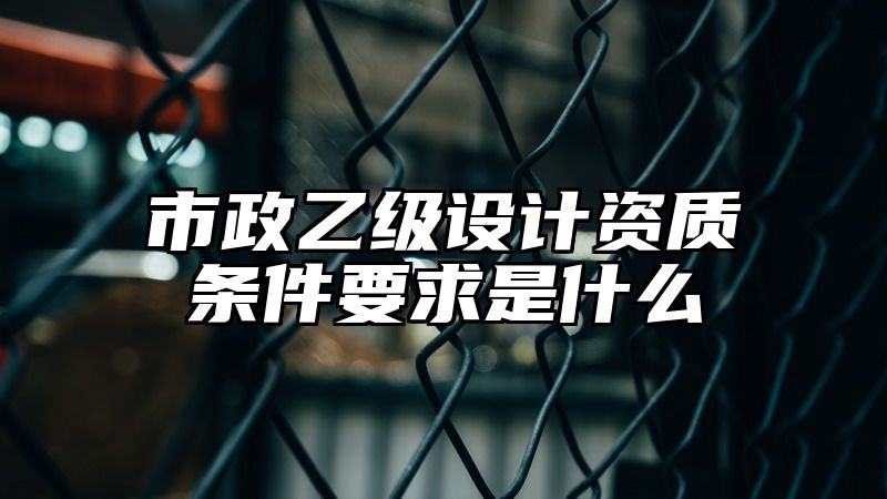 市政乙级设计资质条件要求是什么