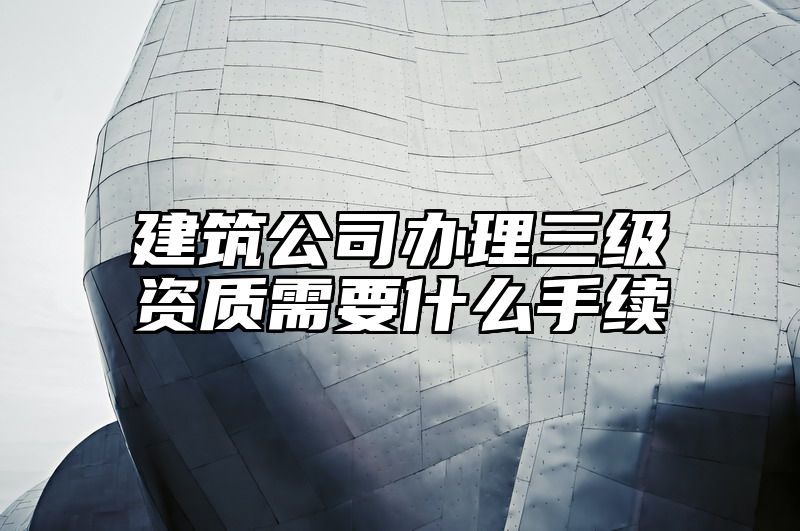 建筑公司办理三级资质需要什么手续