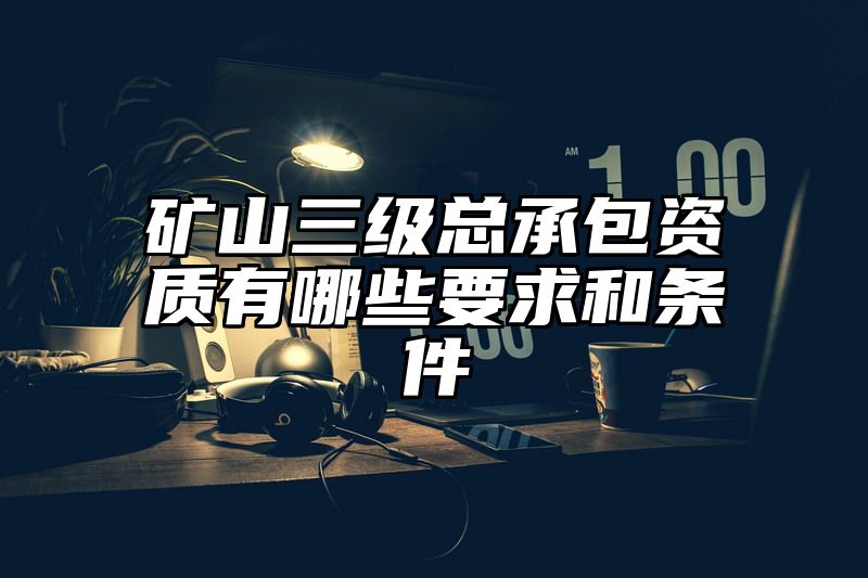 矿山三级总承包资质有哪些要求和条件