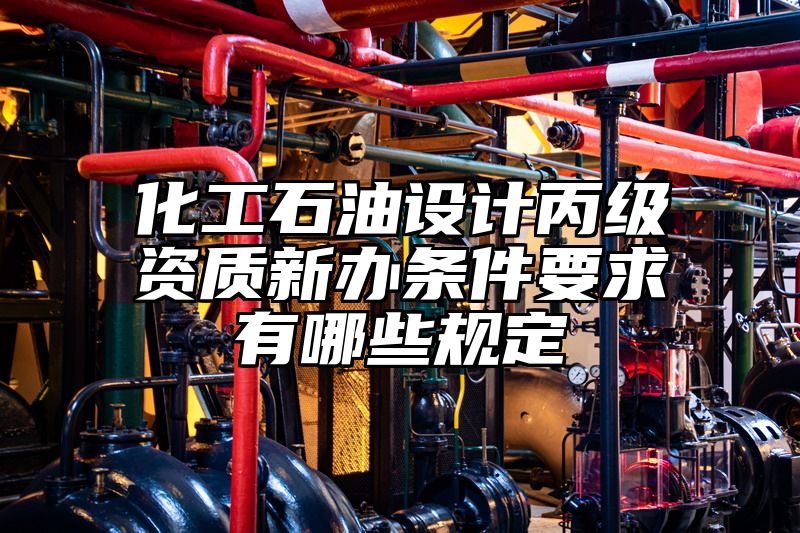 化工石油设计丙级资质新办条件要求有哪些规定