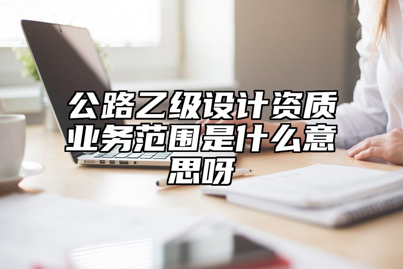 公路乙级设计资质业务范围是什么意思呀