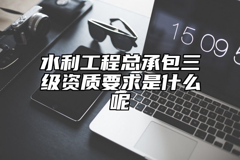 水利工程总承包三级资质要求是什么呢