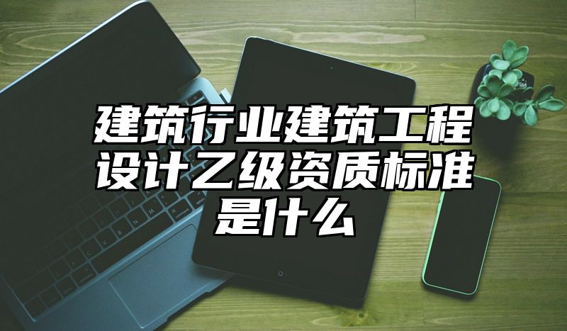 建筑行业建筑工程设计乙级资质标准是什么