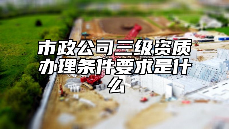 市政公司三级资质办理条件要求是什么