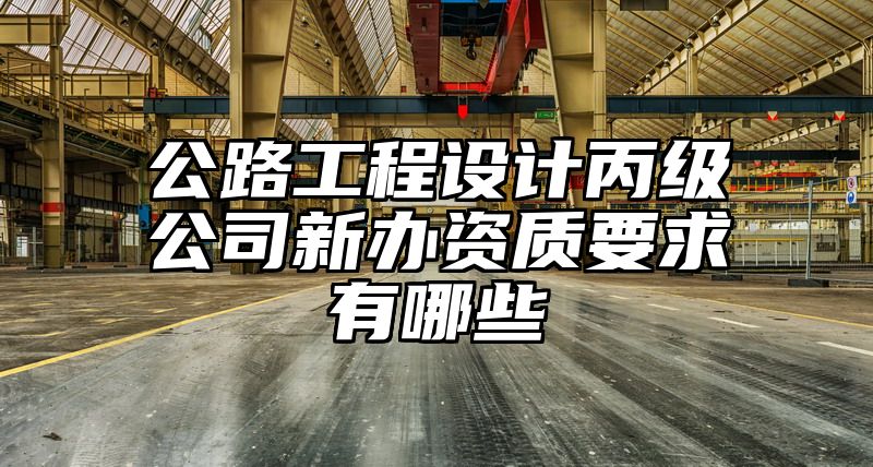 公路工程设计丙级公司新办资质要求有哪些