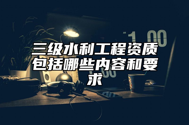 三级水利工程资质包括哪些内容和要求