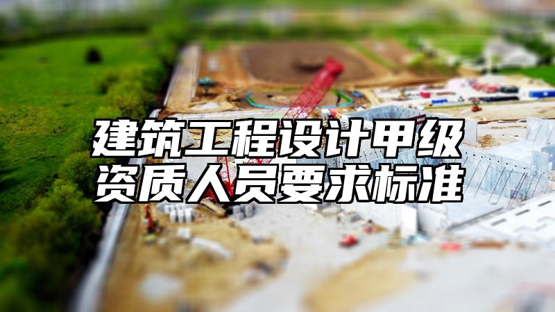 建筑工程设计甲级资质人员要求标准