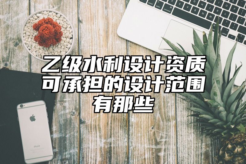 乙级水利设计资质可承担的设计范围有那些