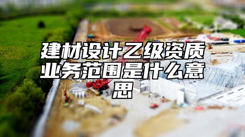 建材设计乙级资质业务范围是什么意思