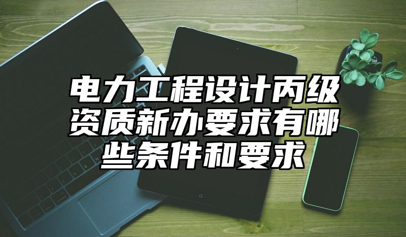 电力工程设计丙级资质新办要求有哪些条件和要求