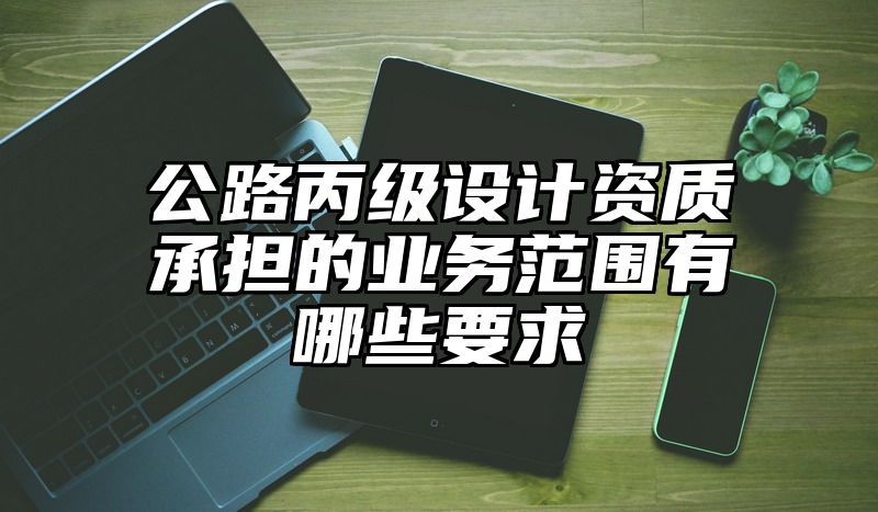 公路丙级设计资质承担的业务范围有哪些要求