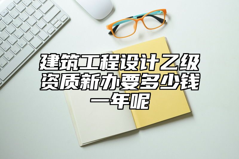 建筑工程设计乙级资质新办要多少钱一年呢