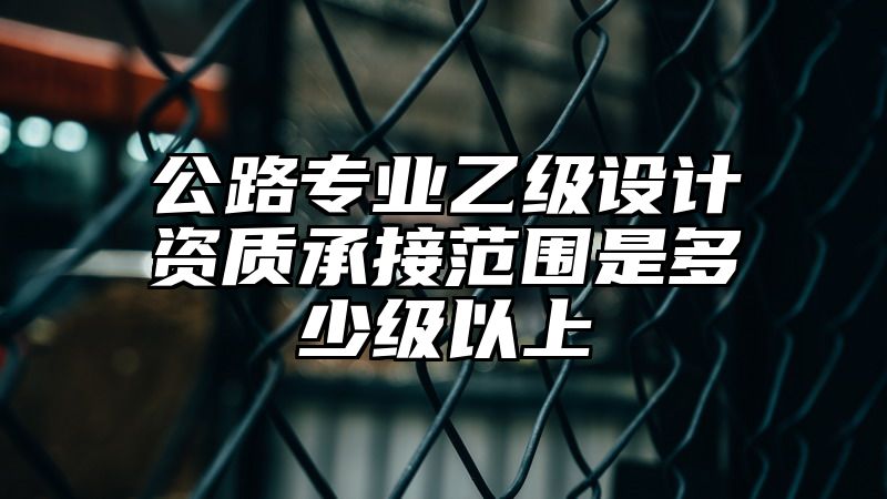 公路专业乙级设计资质承接范围是多少级以上