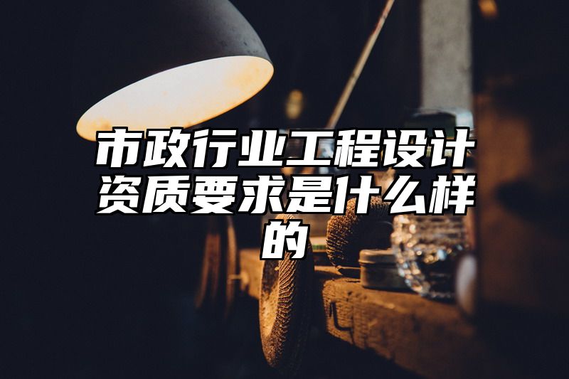 市政行业工程设计资质要求是什么样的