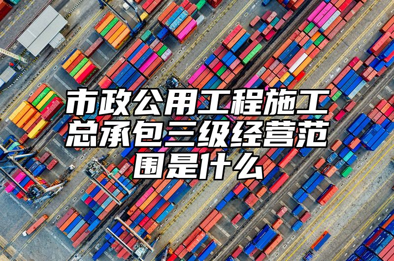 市政公用工程施工总承包三级经营范围是什么